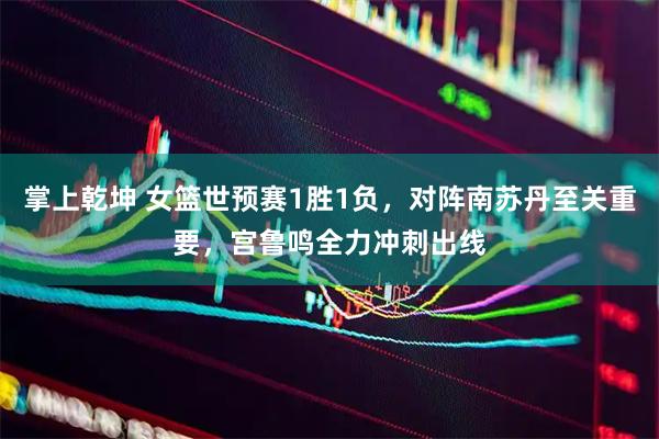 掌上乾坤 女篮世预赛1胜1负，对阵南苏丹至关重要，宫鲁鸣全力冲刺出线