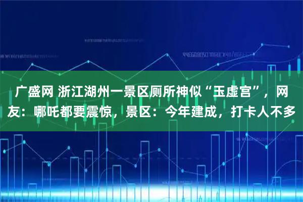 广盛网 浙江湖州一景区厕所神似“玉虚宫”，网友：哪吒都要震惊，景区：今年建成，打卡人不多