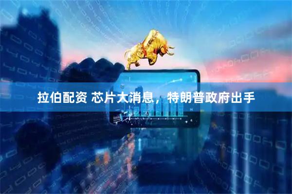 拉伯配资 芯片大消息，特朗普政府出手
