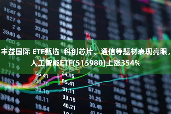 丰益国际 ETF甄选  科创芯片、通信等题材表现亮眼，人工智能ETF(515980)上涨354%