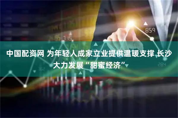 中国配资网 为年轻人成家立业提供温暖支撑 长沙大力发展“甜蜜经济”