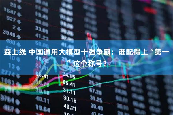 益上线 中国通用大模型十强争霸：谁配得上“第一”这个称号？