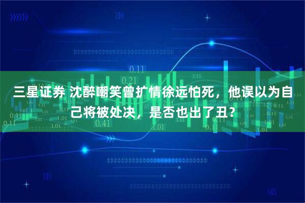 三星证券 沈醉嘲笑曾扩情徐远怕死，他误以为自己将被处决，是否也出了丑？