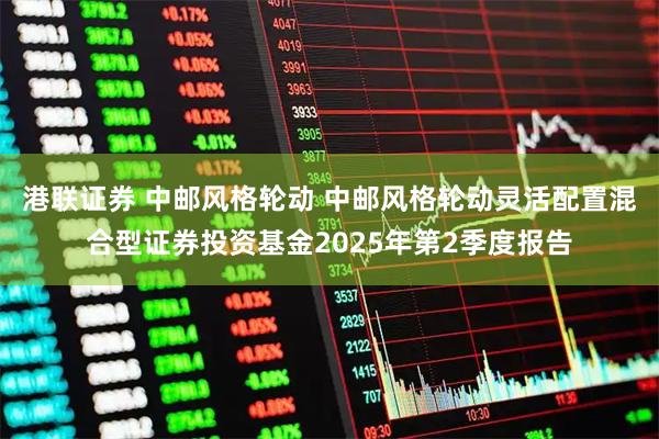 港联证券 中邮风格轮动 中邮风格轮动灵活配置混合型证券投资基金2025年第2季度报告