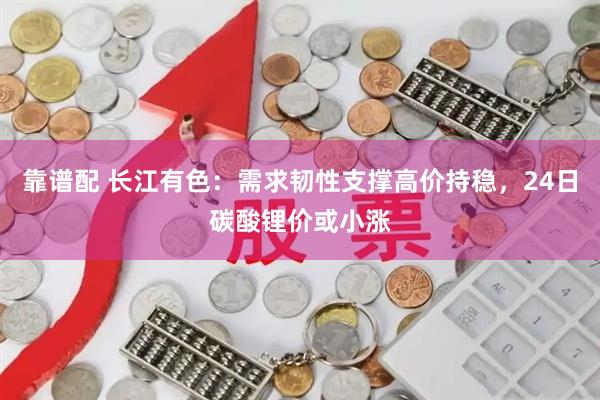 靠谱配 长江有色：需求韧性支撑高价持稳，24日碳酸锂价或小涨